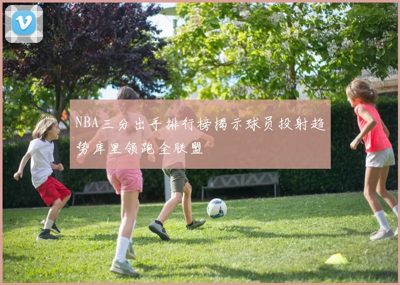 NBA三分出手排行榜揭示球员投射趋势库里领跑全联盟
