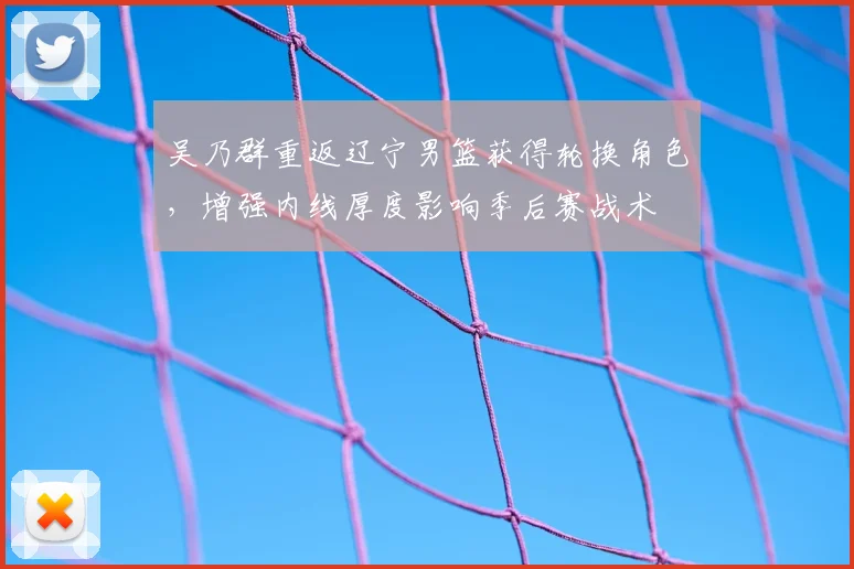 吴乃群重返辽宁男篮获得轮换角色,增强内线厚度影响季后赛战术