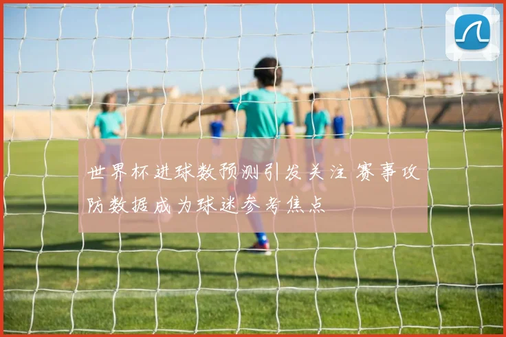 世界杯进球数预测引发关注 赛事攻防数据成为球迷参考焦点