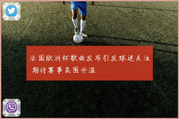 法国欧洲杯歌曲发布引发球迷关注 期待赛事氛围升温