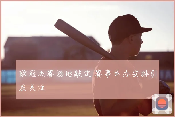 欧冠决赛场地敲定 赛事举办安排引发关注