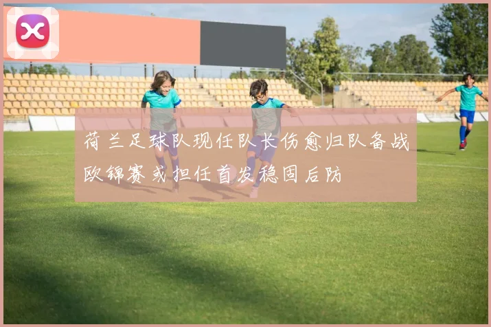 荷兰足球队现任队长伤愈归队备战欧锦赛或担任首发稳固后防