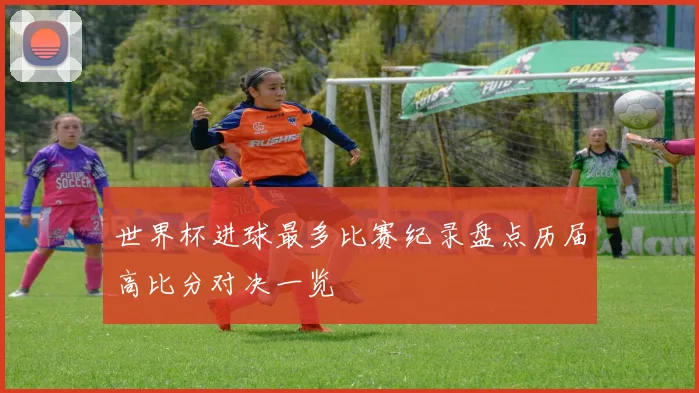 世界杯进球最多比赛纪录盘点历届高比分对决一览