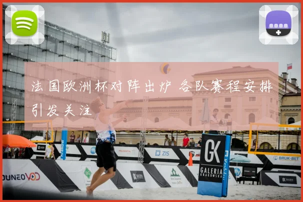 法国欧洲杯对阵出炉 各队赛程安排引发关注