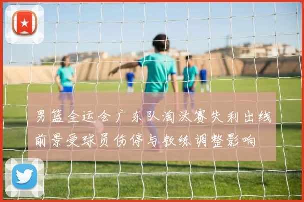男篮全运会广东队淘汰赛失利出线前景受球员伤停与教练调整影响
