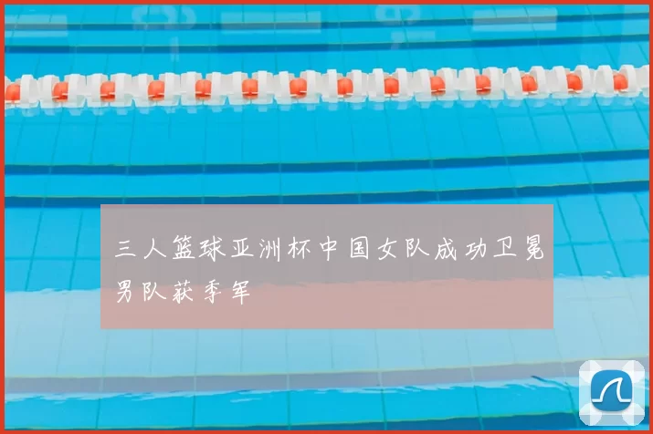 三人篮球亚洲杯中国女队成功卫冕男队获季军