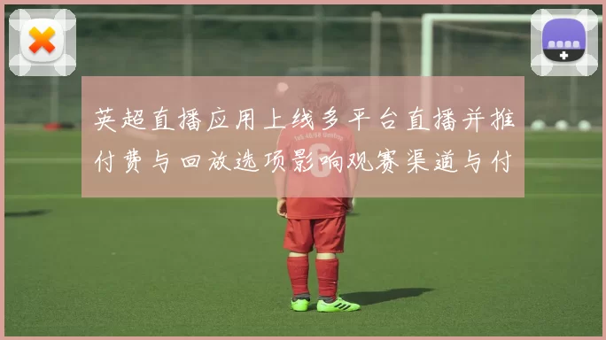 英超直播应用上线多平台直播并推付费与回放选项影响观赛渠道与付费模式