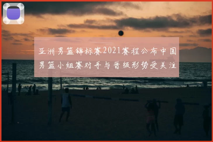 亚洲男篮锦标赛2021赛程公布中国男篮小组赛对手与晋级形势受关注