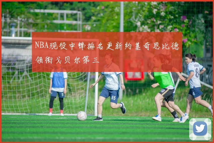 NBA现役中锋排名更新约基奇恩比德领衔戈贝尔第三