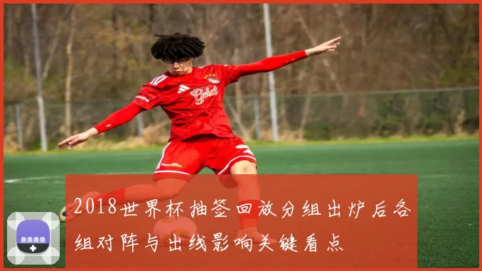 2018世界杯抽签回放分组出炉后各组对阵与出线影响关键看点