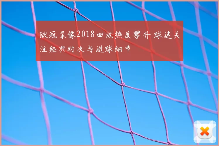 欧冠录像2018回放热度攀升 球迷关注经典对决与进球细节