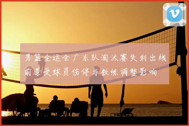 男篮全运会广东队淘汰赛失利出线前景受球员伤停与教练调整影响