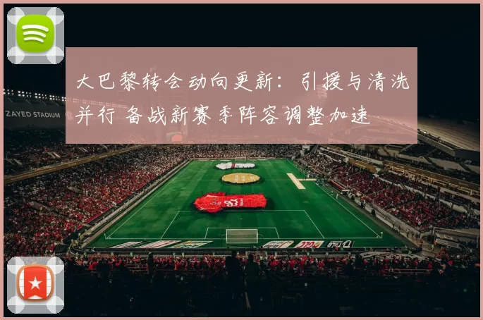 大巴黎转会动向更新：引援与清洗并行 备战新赛季阵容调整加速