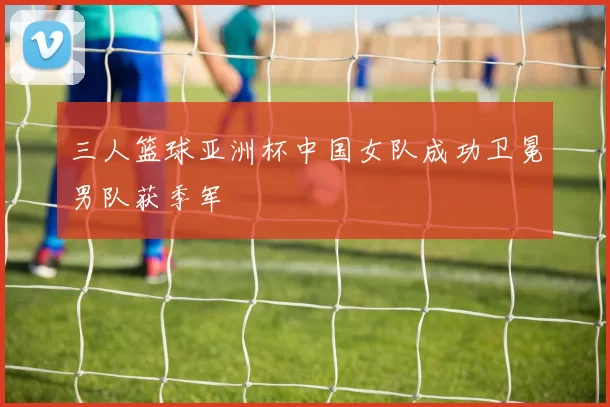 三人篮球亚洲杯中国女队成功卫冕男队获季军