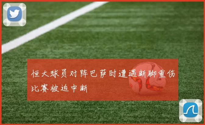 恒大球员对阵巴萨时遭遇断脚重伤比赛被迫中断