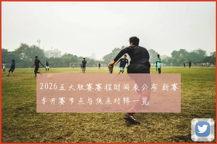 2026五大联赛赛程时间表公布 新赛季开赛节点与焦点对阵一览