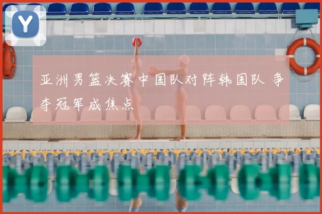 亚洲男篮决赛中国队对阵韩国队 争夺冠军成焦点
