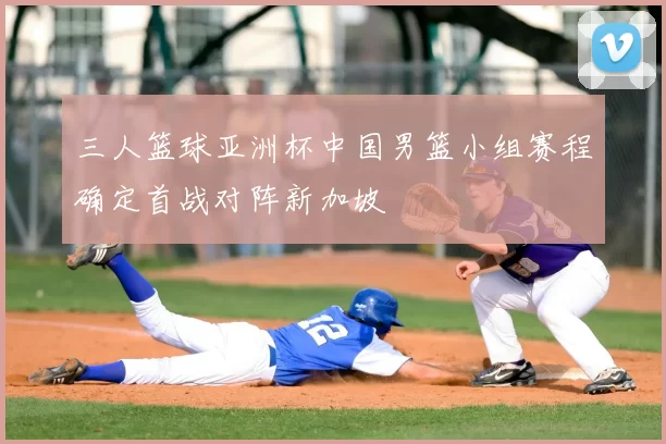 三人篮球亚洲杯中国男篮小组赛程确定首战对阵新加坡