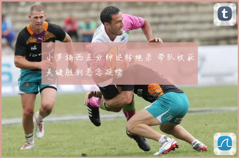 小罗梅西五分钟逆转绝杀 带队收获关键胜利悬念延续