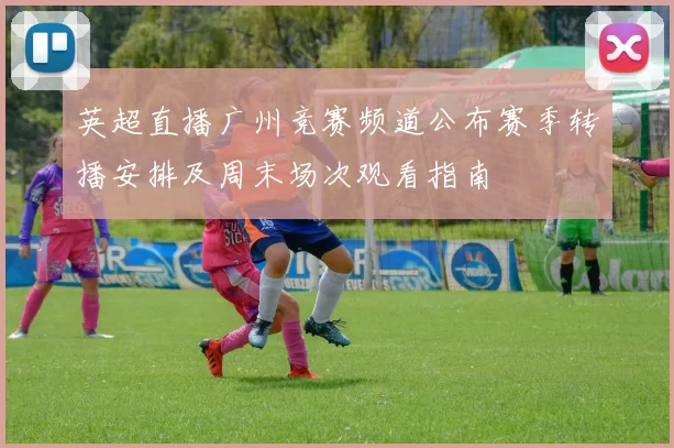 英超直播广州竞赛频道公布赛季转播安排及周末场次观看指南