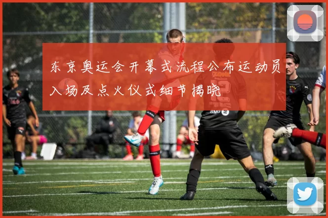 东京奥运会开幕式流程公布运动员入场及点火仪式细节揭晓