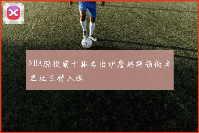 NBA现役前十排名出炉詹姆斯领衔库里杜兰特入选