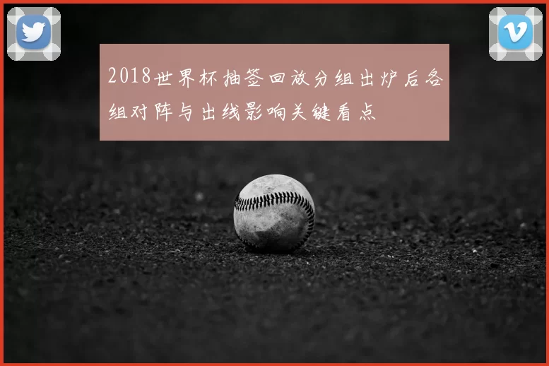 2018世界杯抽签回放分组出炉后各组对阵与出线影响关键看点