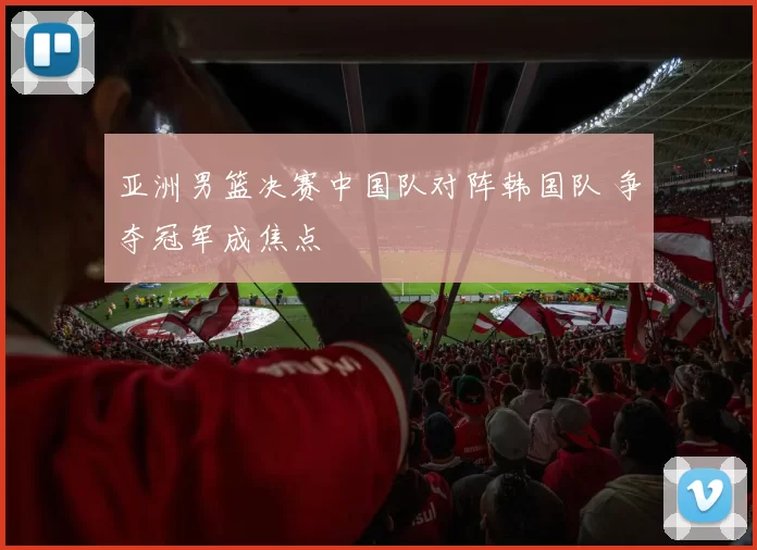 亚洲男篮决赛中国队对阵韩国队 争夺冠军成焦点