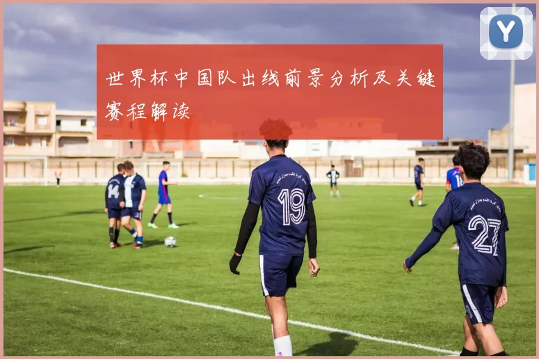 世界杯中国队出线前景分析及关键赛程解读