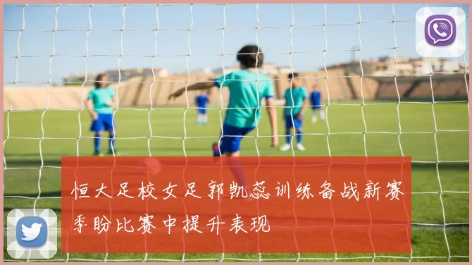 恒大足校女足郭凯蕊训练备战新赛季盼比赛中提升表现