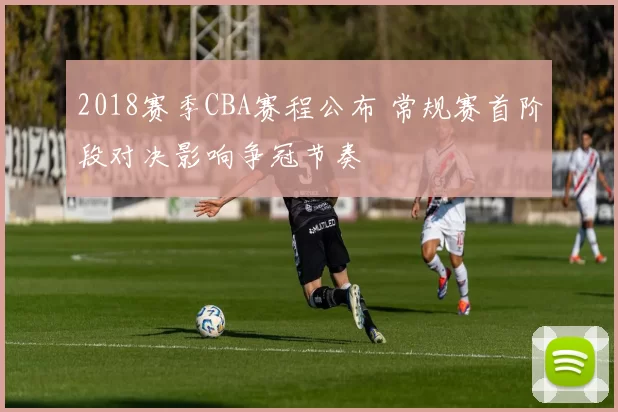 2018赛季CBA赛程公布 常规赛首阶段对决影响争冠节奏