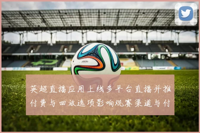 英超直播应用上线多平台直播并推付费与回放选项影响观赛渠道与付费模式