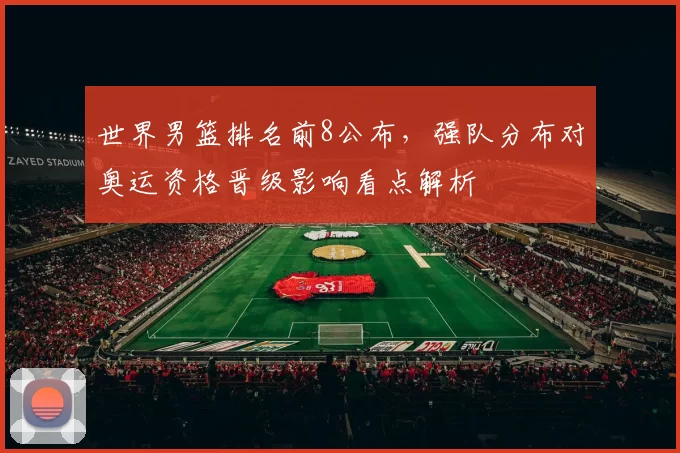 世界男篮排名前8公布，强队分布对奥运资格晋级影响看点解析