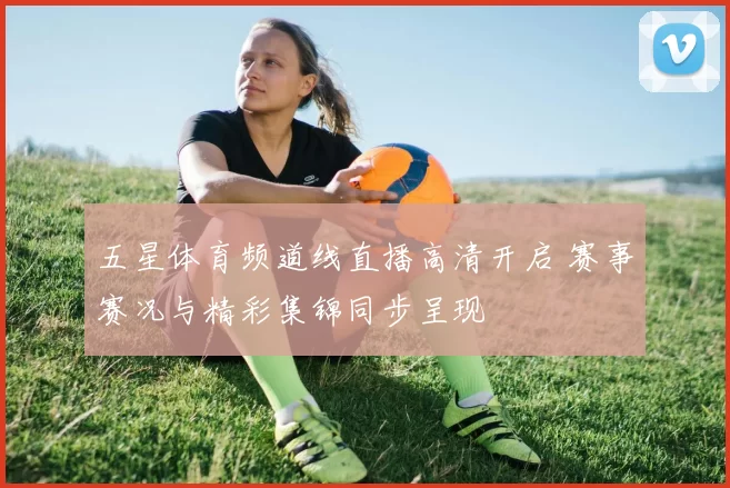 五星体育频道线直播高清开启 赛事赛况与精彩集锦同步呈现