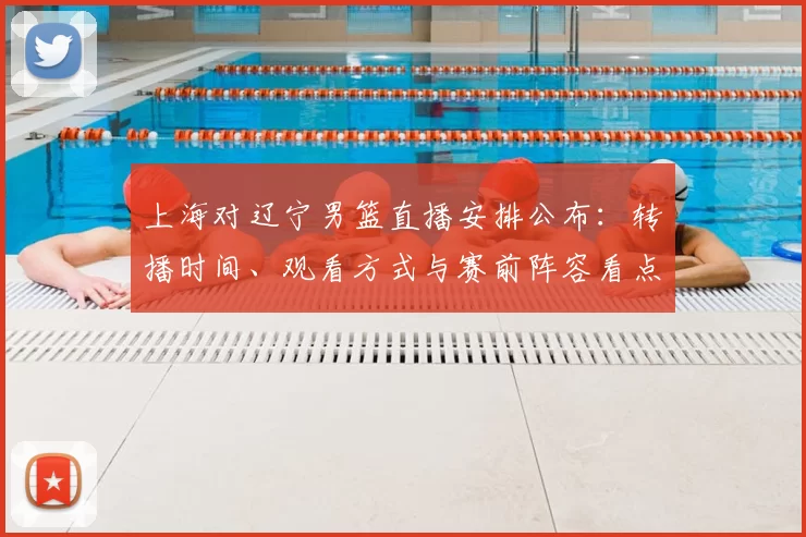 上海对辽宁男篮直播安排公布：转播时间、观看方式与赛前阵容看点
