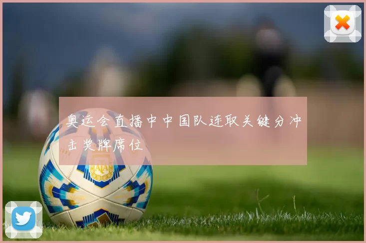 奥运会直播中中国队连取关键分冲击奖牌席位