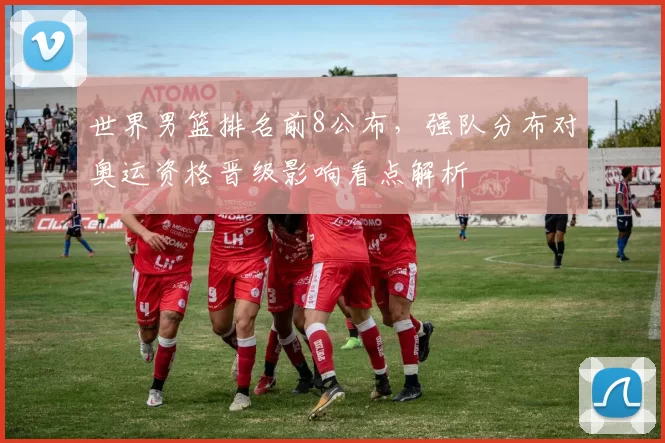世界男篮排名前8公布，强队分布对奥运资格晋级影响看点解析